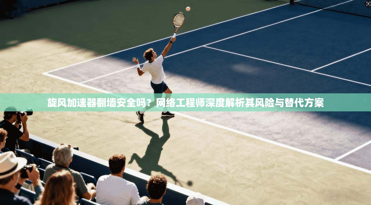旋风加速器翻墙安全吗？网络工程师深度解析其风险与替代方案
