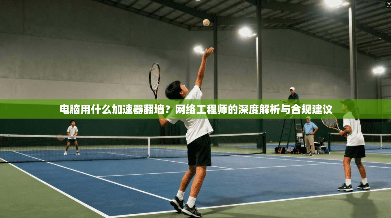 电脑用什么加速器翻墙？网络工程师的深度解析与合规建议