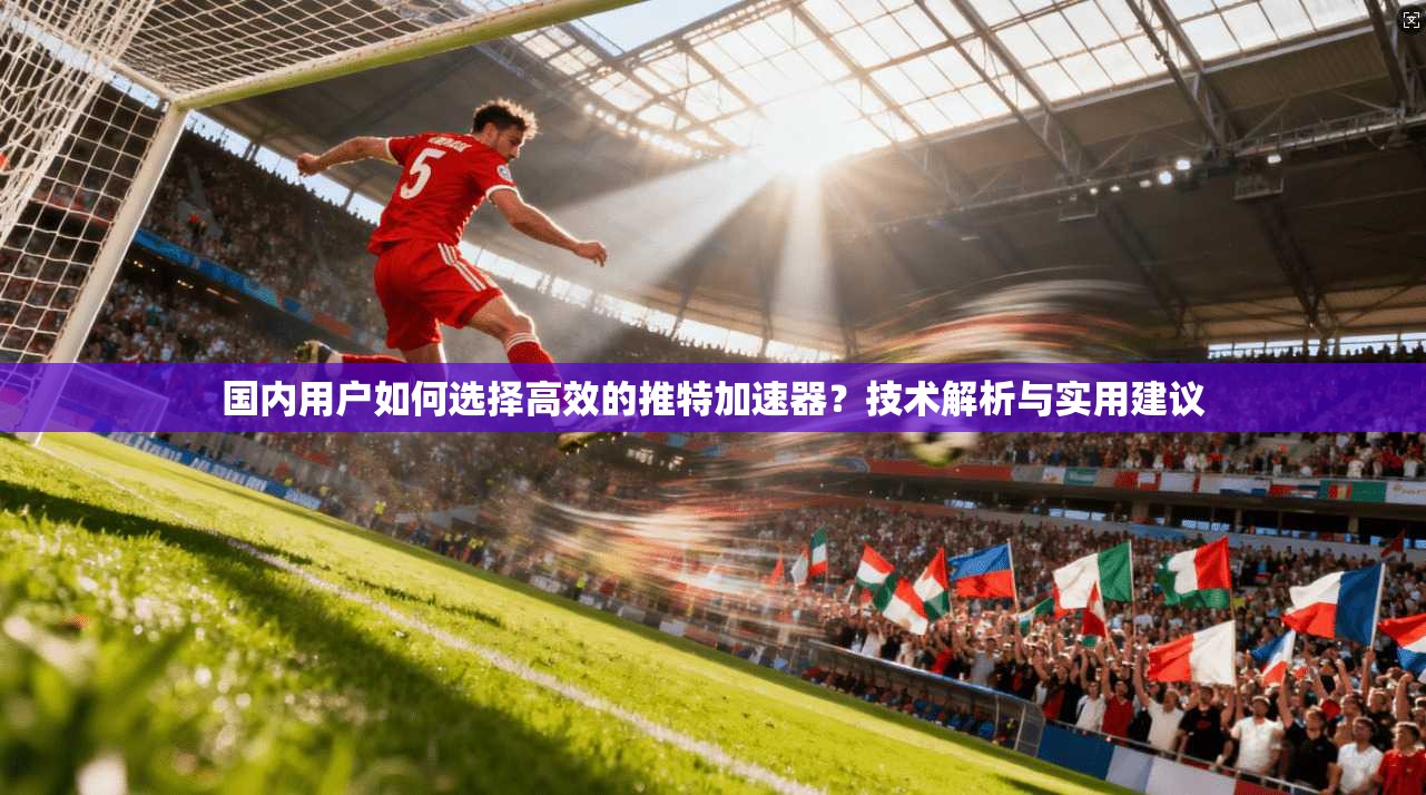 国内用户如何选择高效的推特加速器？技术解析与实用建议