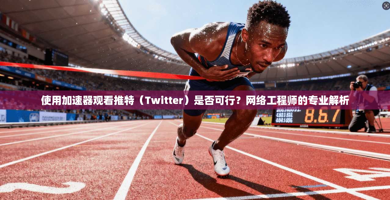 使用加速器观看推特（Twitter）是否可行？网络工程师的专业解析