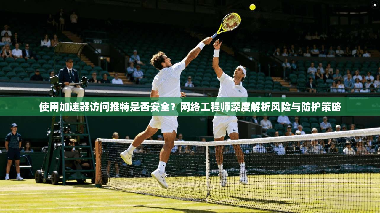 使用加速器访问推特是否安全?网络工程师深度解析风险与防护策略