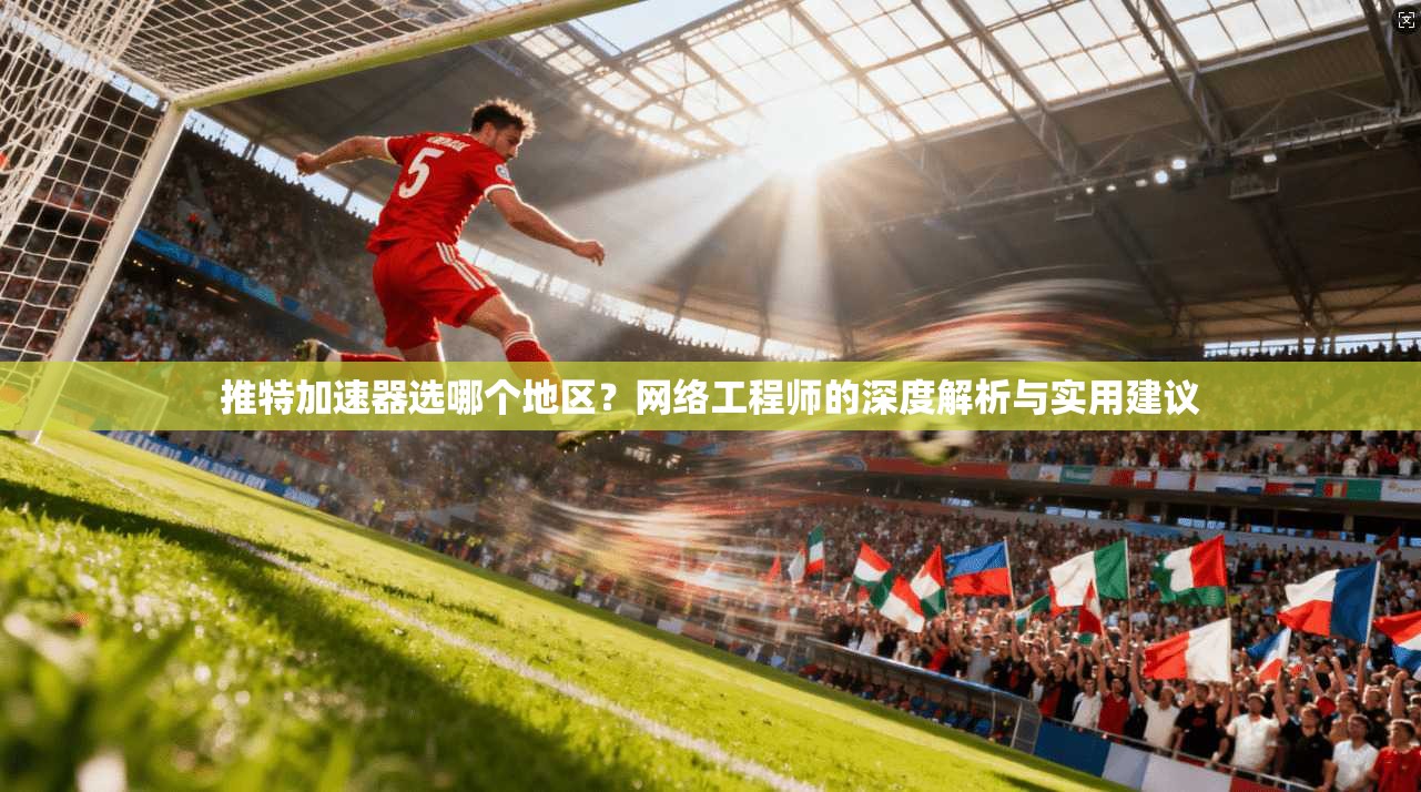 推特加速器选哪个地区？网络工程师的深度解析与实用建议