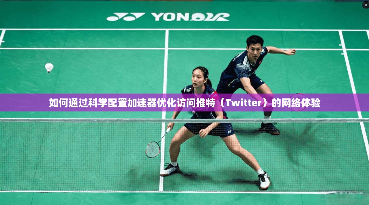 如何通过科学配置加速器优化访问推特(Twitter)的网络体验