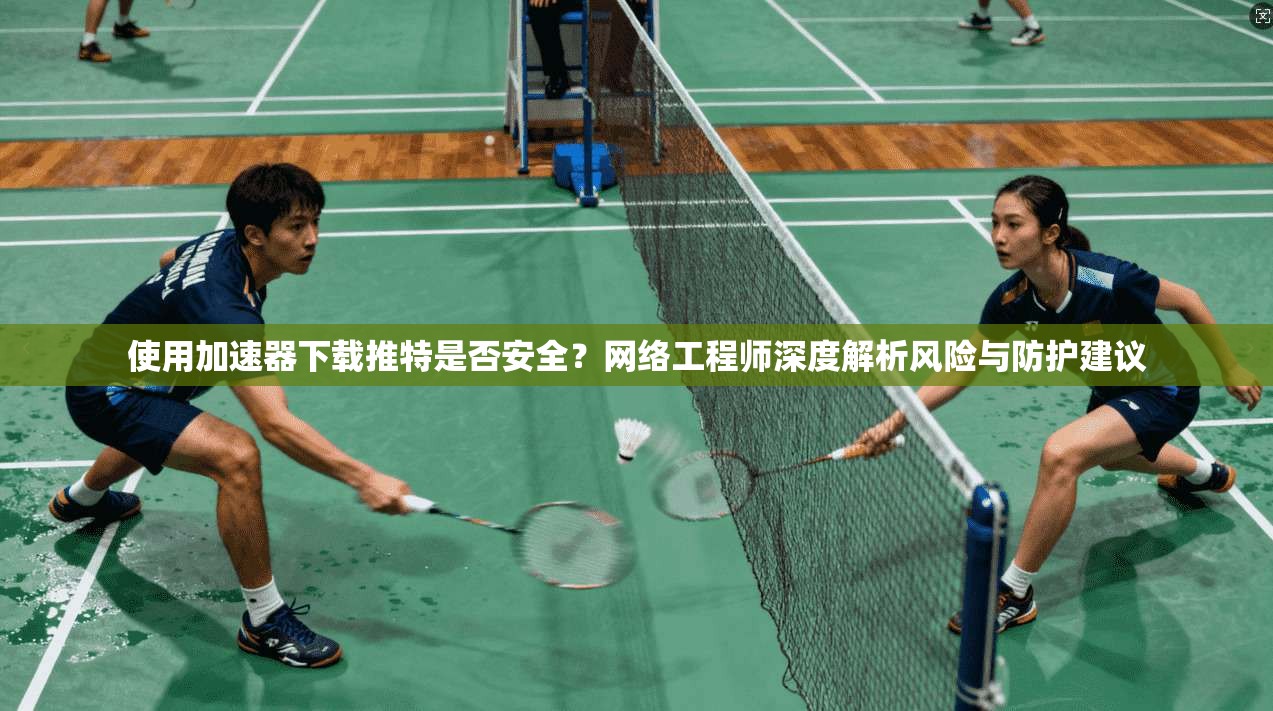 使用加速器下载推特是否安全？网络工程师深度解析风险与防护建议
