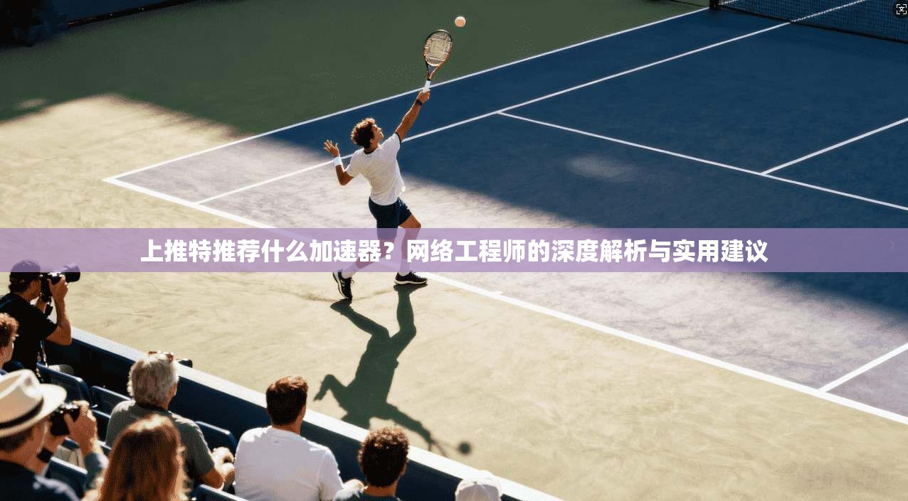 上推特推荐什么加速器？网络工程师的深度解析与实用建议