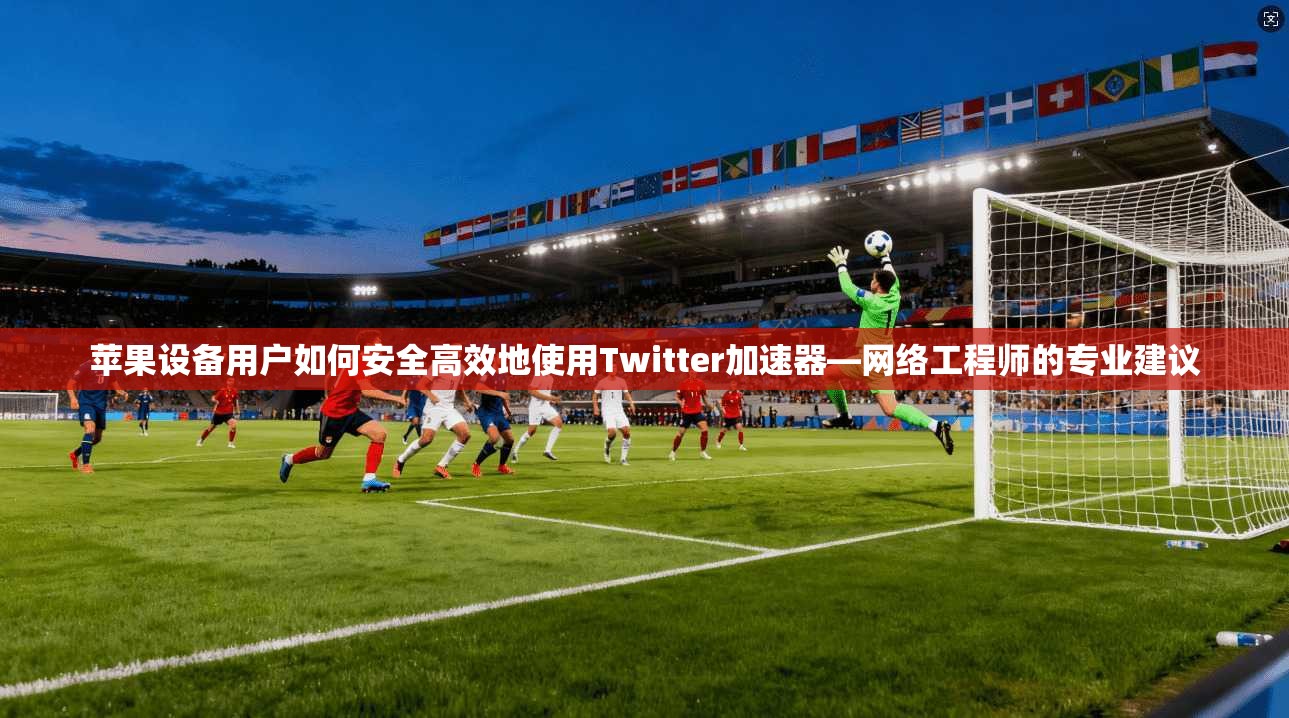 苹果设备用户如何安全高效地使用Twitter加速器—网络工程师的专业建议