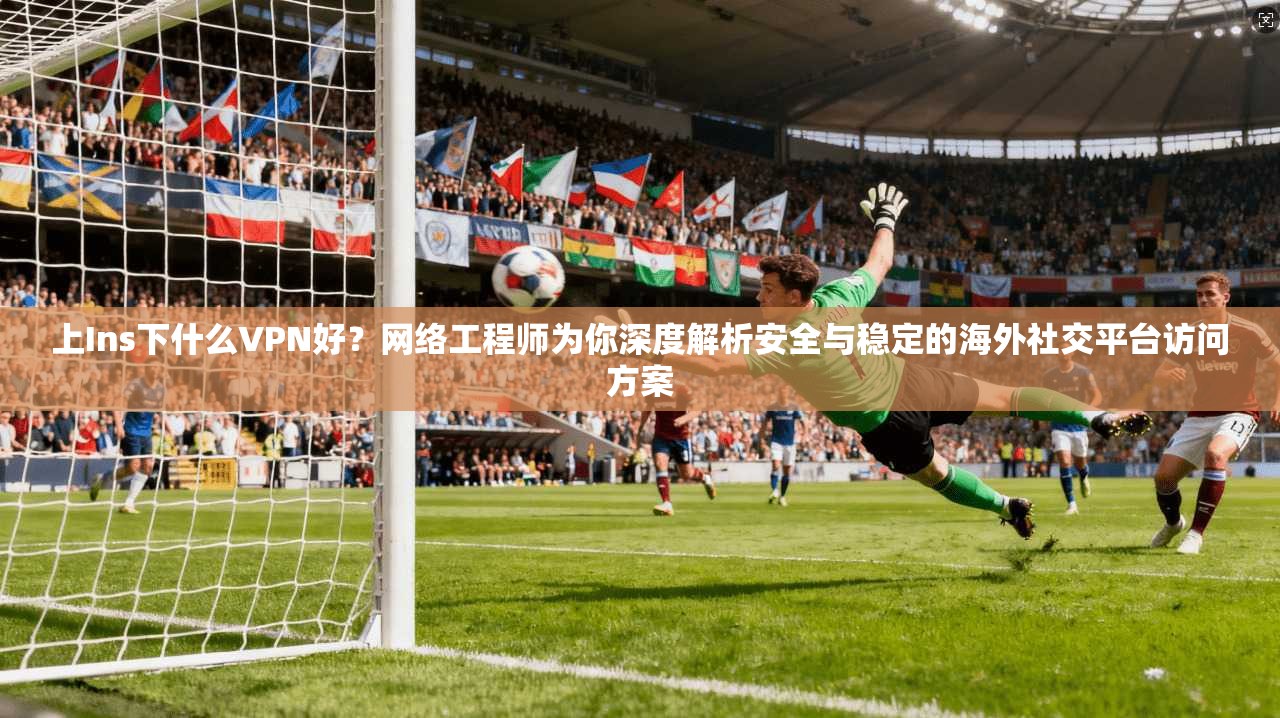 上Ins下什么VPN好？网络工程师为你深度解析安全与稳定的海外社交平台访问方案