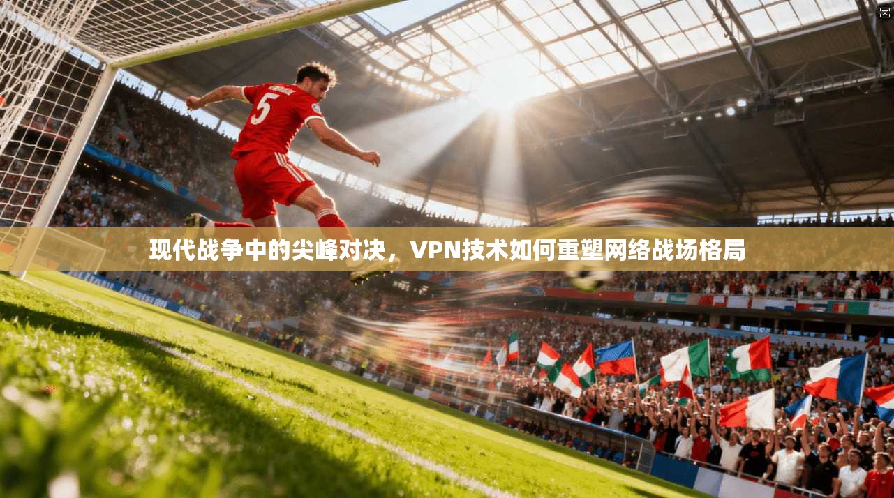 现代战争中的尖峰对决,VPN技术如何重塑网络战场格局