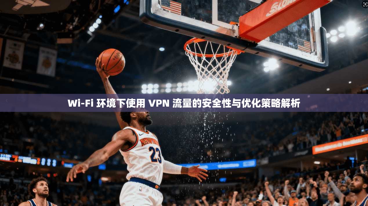 Wi-Fi 环境下使用 VPN 流量的安全性与优化策略解析
