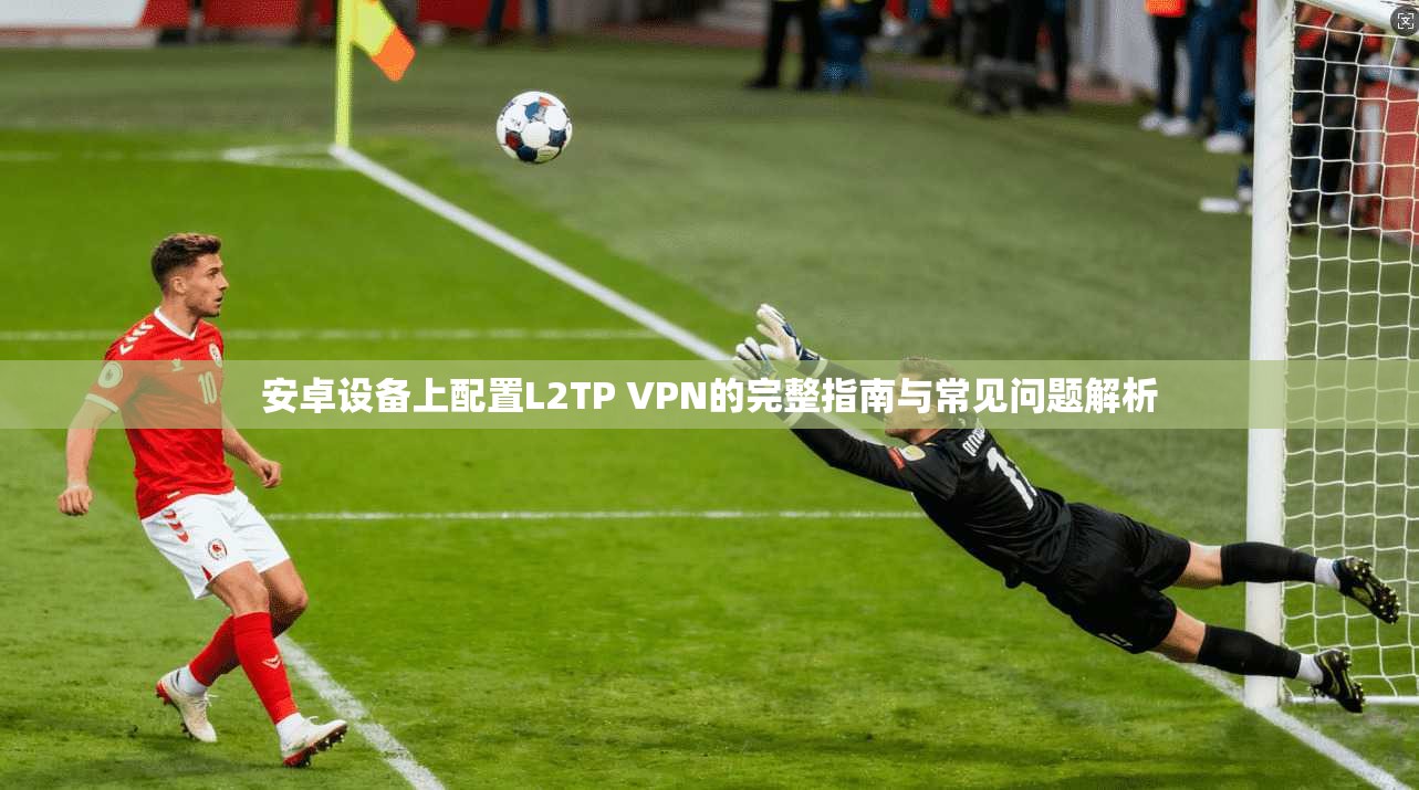 安卓设备上配置L2TP VPN的完整指南与常见问题解析