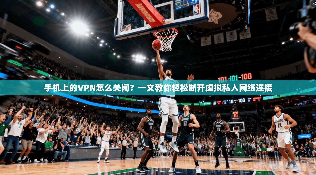 手机上的VPN怎么关闭？一文教你轻松断开虚拟私人网络连接