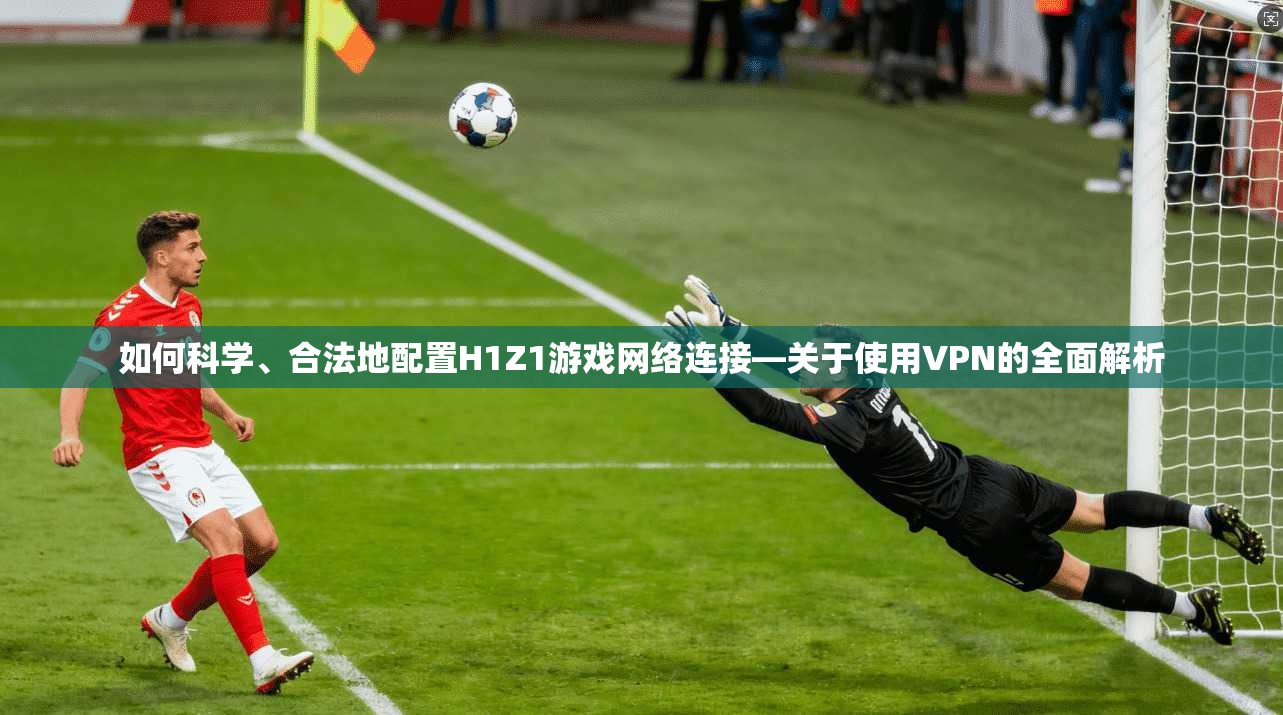 如何科学、合法地配置H1Z1游戏网络连接—关于使用VPN的全面解析