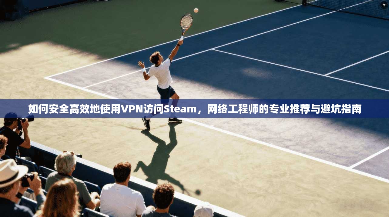 如何安全高效地使用VPN访问Steam，网络工程师的专业推荐与避坑指南
