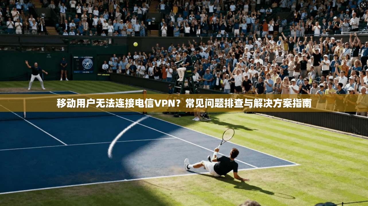 移动用户无法连接电信VPN？常见问题排查与解决方案指南