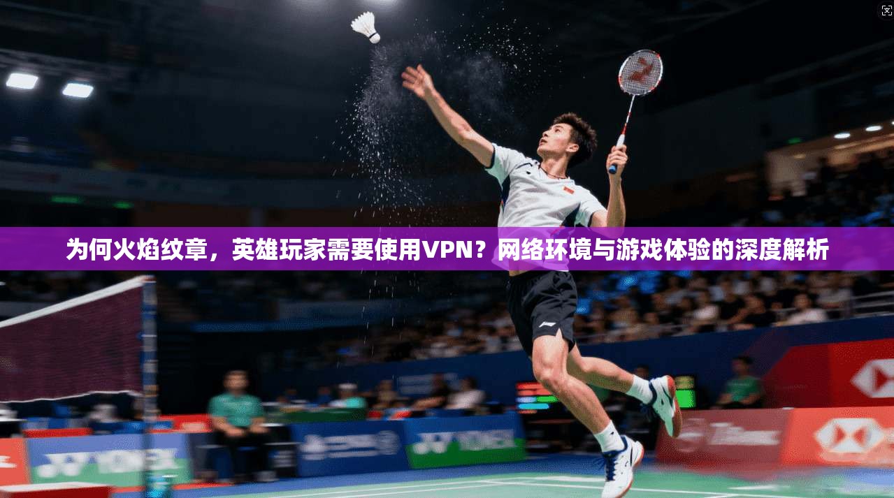 为何火焰纹章，英雄玩家需要使用VPN？网络环境与游戏体验的深度解析