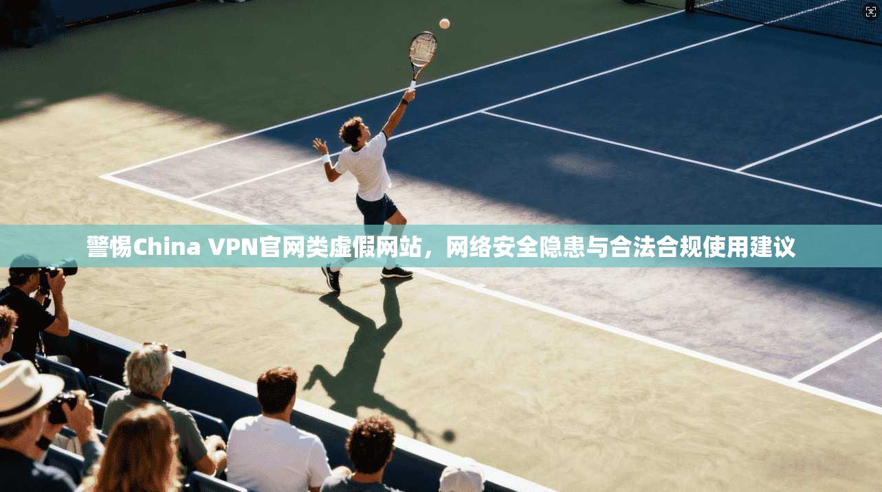 警惕China VPN官网类虚假网站，网络安全隐患与合法合规使用建议