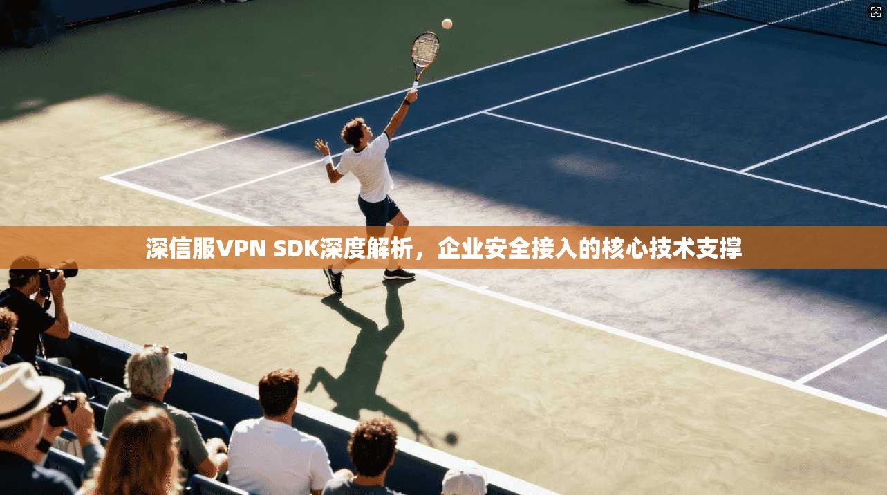 深信服VPN SDK深度解析,企业安全接入的核心技术支撑