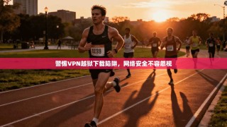 警惕VPN越狱下载陷阱，网络安全不容忽视