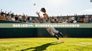 路由器上配置VPN，提升网络安全与远程访问效率的关键步骤