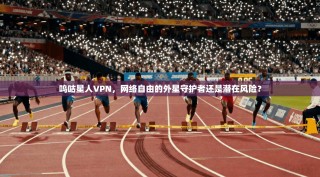 呜咕星人VPN，网络自由的外星守护者还是潜在风险？