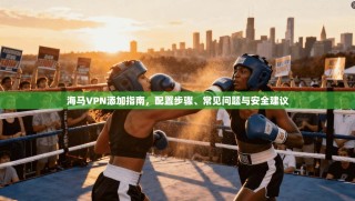 海马VPN添加指南，配置步骤、常见问题与安全建议