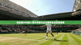 用友通VPN接入技术详解与企业网络安全实践指南