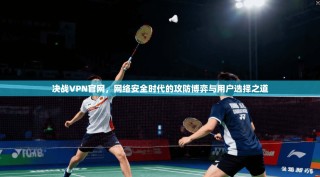 决战VPN官网，网络安全时代的攻防博弈与用户选择之道