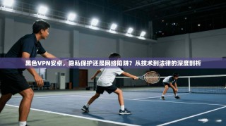 黑色VPN安卓，隐私保护还是网络陷阱？从技术到法律的深度剖析