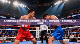 某大型制造企业VPN项目实施案例分析，安全、稳定与高效并重的远程接入解决方案