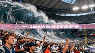 P10 VPN，企业级安全与高效远程访问的智能解决方案