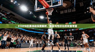 91VPN优惠活动深度解析，安全与性价比的双重考量