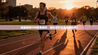 明星使用VPN现象解析，隐私保护还是违规操作？