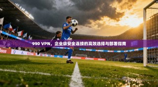 990 VPN，企业级安全连接的高效选择与部署指南
