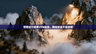 警惕给力免费VPN陷阱，网络安全不容忽视