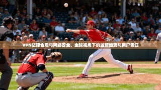 VPN法律合规与网络安全，全球视角下的监管趋势与用户责任