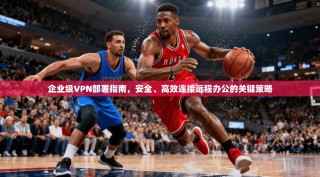 企业级VPN部署指南，安全、高效连接远程办公的关键策略