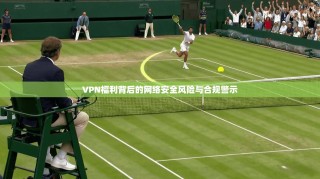 VPN福利背后的网络安全风险与合规警示