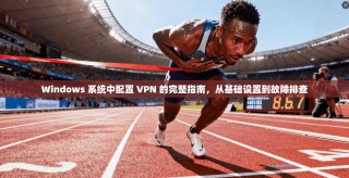 Windows 系统中配置 VPN 的完整指南，从基础设置到故障排查