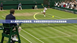 深入解析VPN设备配置，从基础设置到安全优化的全流程指南