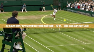 224年全球热门VPN软件排行榜及选购指南，安全、速度与隐私的综合评测