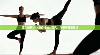 深入解析VPN服务地址，定义、作用与配置要点