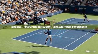深度测评，主流VPN服务在安全性、速度与用户体验上的全面对比