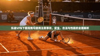乐速VPN下载指南与使用注意事项，安全、合法与性能的全面解析