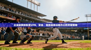 企业级网络配置VPN，安全、高效连接远程办公的关键策略