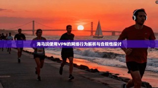 海马玩使用VPN的网络行为解析与合规性探讨