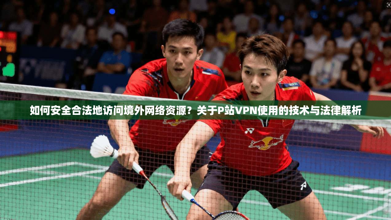 如何安全合法地访问境外网络资源？关于P站VPN使用的技术与法律解析  第1张