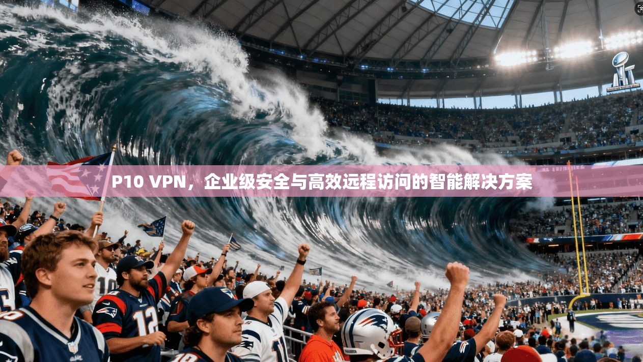 P10 VPN,企业级安全与高效远程访问的智能解决方案 第1张 P10 VPN,企业级安全与高效远程访问的智能解决方案 第1张