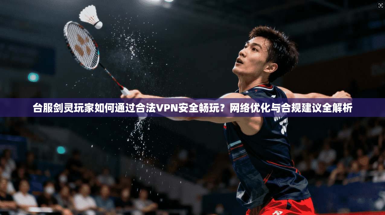 台服剑灵玩家如何通过合法VPN安全畅玩？网络优化与合规建议全解析  第1张